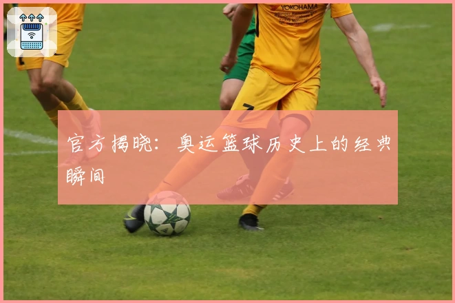 官方揭晓：奥运篮球历史上的经典瞬间