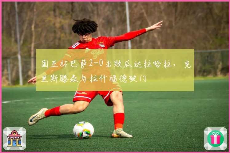 国王杯巴萨2-0击败瓜达拉哈拉，克里斯滕森与拉什福德破门