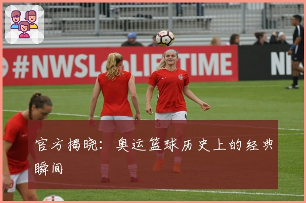 官方揭晓：奥运篮球历史上的经典瞬间