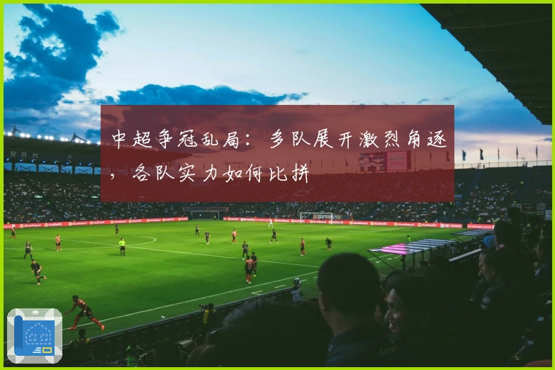 中超争冠乱局：多队展开激烈角逐，各队实力如何比拼