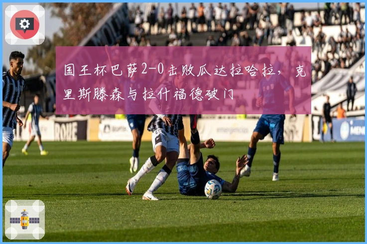 国王杯巴萨2-0击败瓜达拉哈拉，克里斯滕森与拉什福德破门