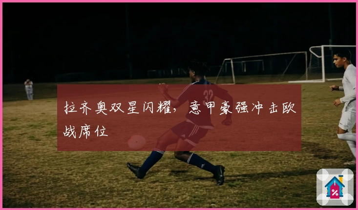 拉齐奥双星闪耀，意甲豪强冲击欧战席位