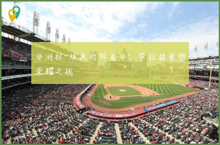 非洲杯-埃及对阵南非：萨拉赫重塑荣耀之战