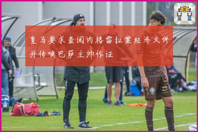 皇马要求查阅内格雷拉案经济文件并传唤巴萨主帅作证