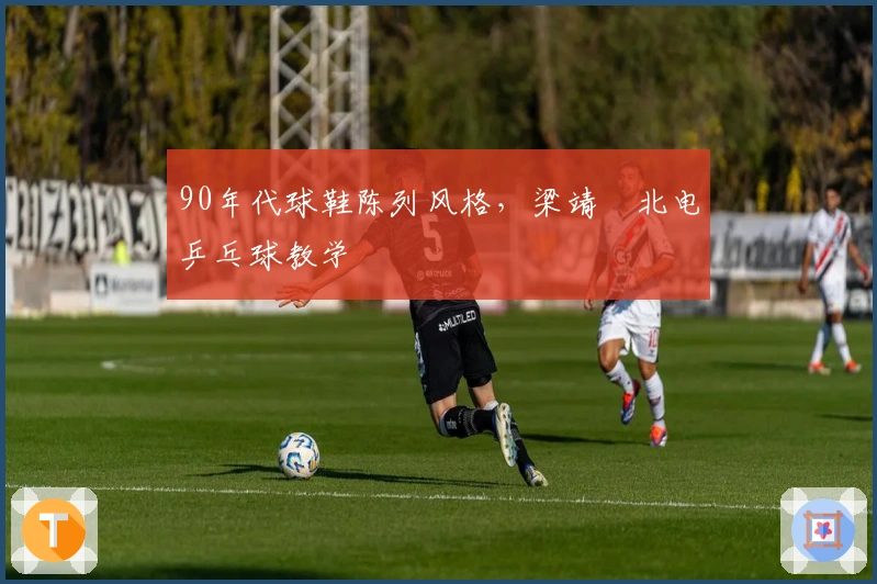 90年代球鞋陈列风格，梁靖崑北电乒乓球教学