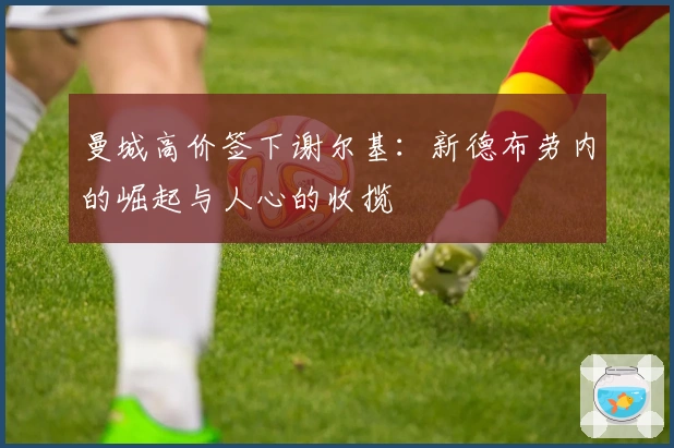 曼城高价签下谢尔基：新德布劳内的崛起与人心的收揽